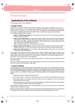 Page 124
Before Use
Introduction
Applications of the software
This package consists of four applications.
■Design Center
Design Center is used to manually create embroidery patterns from images. The images may come from 
scanning a printed image or can be created with an application like Paint®. The extension of the image files 
must be .bmp, .tif, .jpg, .j2k, .pcx, .wmf, .png, .eps, .pcd, or .fpx. Design Center automatically detects outlines 
in the image and replaces them with broken lines that can be edited...