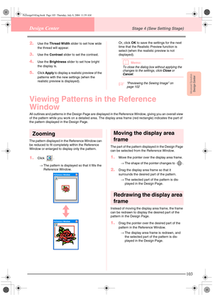 Page 111Advanced OpreationDesign Center
103
Design CenterStage 4 (Sew Setting Stage)
2.Use the Thread Width slider to set how wide 
the thread will appear.
3.Use the Contrast slider to set the contrast.
4.Use the Brightness slider to set how bright 
the display is.
5.Click Apply to display a realistic preview of the 
patterns with the new settings (when the 
realistic preview is displayed).Or, click OK to save the settings for the next 
time that the Realistic Preview function is 
select (when the realistic...