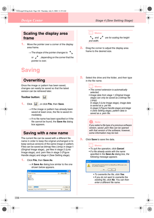 Page 112104
Design CenterStage 4 (Sew Setting Stage)
Scaling the display area 
frame
1.Move the pointer over a corner of the display 
area frame.
→The shape of the pointer changes to   
or   , depending on the corner that the 
pointer is over.
bMemo:
 and   are for scaling the height 
and width. 
2.Drag the corner to adjust the display area 
frame to the desired size.
Saving
Overwriting
Once the image or pattern has been saved, 
changes can easily be saved so that the latest 
version can be retrieved later....