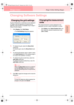 Page 113Advanced OpreationDesign Center
105
Design CenterStage 4 (Sew Setting Stage)
Changing Software Settings
Changing the grid settings
A grid of dotted lines or solid lines can be displayed 
or hidden, and the spacing for the grid can be 
adjusted. (This function is available only in stage 3 
(Figure Handle stage).)
1.Click Display, then Grid Setup.
→The Grid Setting dialog box appears. 
2.To display the grid, select the Show Grid 
check box. 
To hide the grid, clear the Show Grid check 
box.
3.To set the...