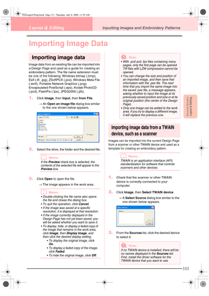 Page 119Advanced OpreationLayout & Editing
111
Layout & EditingInputting Images and Embroidery Patterns
Importing Image Data
Importing image data
Image data from an existing file can be imported into 
a Design Page and used as a guide for creating an 
embroidery pattern. The file name extension must 
be one of the following: Windows bitmap (.bmp), 
Exif (.tif, .jpg), ZSoftPCX (.pcx), Windows Meta File 
(.wmf), Portable Network Graphics (.png), 
Encapsulated PostScript (.eps), Kodak PhotoCD 
(.pcd), FlashPix...