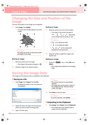 Page 122114
Layout & EditingInputting Images and Embroidery Patterns
Changing the Size and Position of the 
Image
The size and position of the image can be adjusted.
1.Click Image, then Modify.
→A red line and handles appear around the 
image.
bMemo:
The status bar shows the dimensions (width 
and height) of the image.
Moving an image:
1.Move the pointer over the image.
→The shape of the pointer changes to  .
2.Drag the image to the desired location.
Scaling an image:
1.Move the pointer over one of the handles....