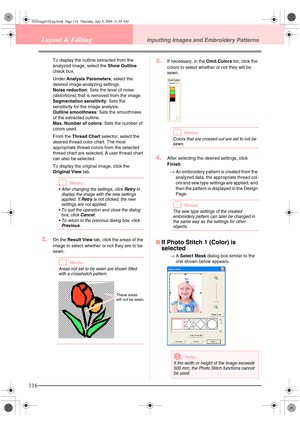 Page 124116
Layout & EditingInputting Images and Embroidery Patterns
To display the outline extracted from the 
analyzed image, select the Show Outline 
check box.
Under Analysis Parameters, select the 
desired image-analyzing settings.
Noise reduction: Sets the level of noise 
(distortions) that is removed from the image.
Segmentation sensitivity: Sets the 
sensitivity for the image analysis.
Outline smoothness: Sets the smoothness 
of the extracted outline.
Max. Number of colors: Sets the number of 
colors...