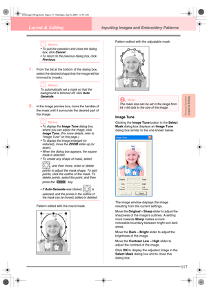 Page 125Advanced OpreationLayout & Editing
117
Layout & EditingInputting Images and Embroidery Patterns
bMemo:
 To quit the operation and close the dialog 
box, click Cancel.
 To return to the previous dialog box, click 
Previous.
1.From the list at the bottom of the dialog box, 
select the desired shape that the image will be 
trimmed to (mask).
bMemo:
To automatically set a mask so that the 
background is trimmed off, click Auto 
Generate.
2.In the image preview box, move the handles of 
the mask until it...