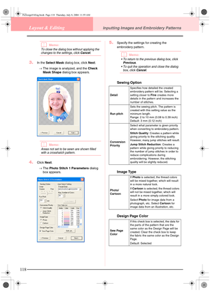 Page 126118
Layout & EditingInputting Images and Embroidery Patterns
bMemo:
To close the dialog box without applying the 
changes to the settings, click Cancel.
3.In the Select Mask dialog box, click Next.
→The image is analyzed, and the Check 
Mask Shape dialog box appears.
bMemo:
Areas not set to be sewn are shown filled 
with a crosshatch pattern.
4.Click Next.
→The Photo Stitch 1 Parameters dialog 
box appears.
5.Specify the settings for creating the 
embroidery pattern.
bMemo:
 To return to the previous...