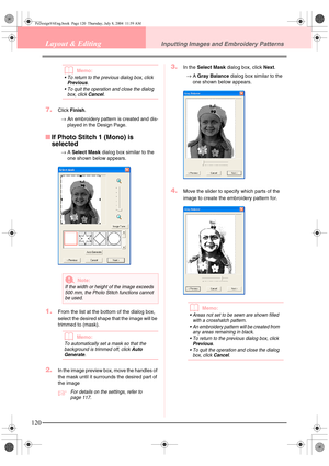 Page 128120
Layout & EditingInputting Images and Embroidery Patterns
bMemo:
 To return to the previous dialog box, click Previous. 
 To quit the operation and close the dialog 
box, click 
Cancel.
7.Click Finish.
→An embroidery pattern is created and dis-
played in the Design Page.
■If Photo Stitch 1 (Mono) is 
selected
→A Select Mask dialog box similar to the 
one shown below appears.
1.From the list at the bottom of the dialog box, 
select the desired shape that the image will be 
trimmed to (mask).
bMemo:...