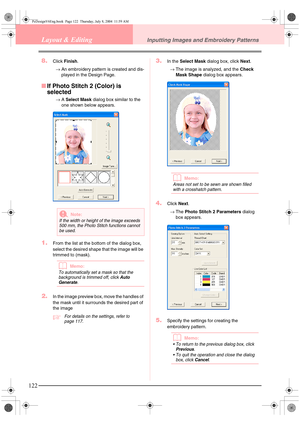 Page 130122
Layout & EditingInputting Images and Embroidery Patterns
8.Click Finish.
→An embroidery pattern is created and dis-
played in the Design Page.
■If Photo Stitch 2 (Color) is 
selected
→A Select Mask dialog box similar to the 
one shown below appears.
1.From the list at the bottom of the dialog box, 
select the desired shape that the image will be 
trimmed to (mask).
bMemo:
To automatically set a mask so that the 
background is trimmed off, click Auto 
Generate
.
2.In the image preview box, move the...