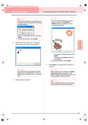 Page 137Advanced OpreationLayout & Editing
129
Layout & EditingInputting Images and Embroidery Patterns
2.After the card has been read, a dialog box 
similar to the one shown below appears.
bMemo:
This dialog box can be resized so that the 
patterns can be viewed better. The size of 
the dialog box is retained until it is changed 
again.
3.Click a pattern to select it.
bMemo:
 To see a more detailed image, select a 
pattern, and then click Preview. A 
Preview dialog box similar to the one 
shown below appears....