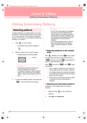 Page 138130
Layout & Editing
Editing Embroidery Patterns
Editing Embroidery Patterns
Selecting patterns
To apply settings to an existing pattern, you must 
first select it. The Select Object tool is used to select 
one or more patterns. Once a pattern is selected, 
you can move it, scale it, and change its direction by 
rotating it or inverting it.
1.Click   on the Tool Box.
→The shape of the pointer changes to 
.
2.Click the pattern that you want to select.
→Handles appear around the pattern.
bMemo:
 The...