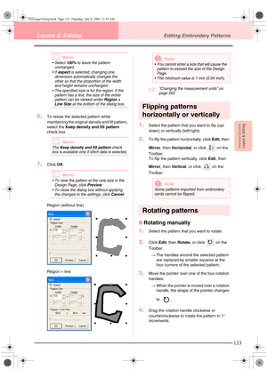 Page 141Advanced OpreationLayout & Editing
133
Layout & EditingEditing Embroidery Patterns
bMemo:
Select 100% to leave the pattern 
unchanged.
If 
aspect is selected, changing one 
dimension automatically changes the 
other so that the proportion of the width 
and height remains unchanged.
 The specified size is for the region. If the 
pattern has a line, the size of the entire 
pattern can be viewed under 
Region + 
Line
 Size at the bottom of the dialog box.
6.To resize the selected pattern while...