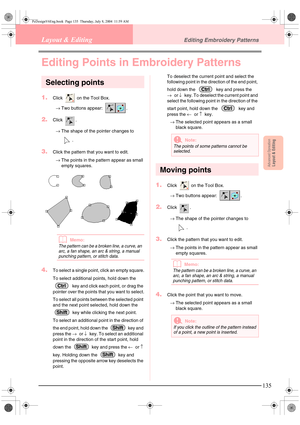 Page 143Advanced OpreationLayout & Editing
135
Layout & EditingEditing Embroidery Patterns
Editing Points in Embroidery Patterns
Selecting points
1.Click   on the Tool Box.
→Two buttons appear:  .
2.Click .
→The shape of the pointer changes to 
.
3.Click the pattern that you want to edit.
→The points in the pattern appear as small 
empty squares.
bMemo:
The pattern can be a broken line, a curve, an 
arc, a fan shape, an arc & string, a manual 
punching pattern, or stitch data.
4.To select a single point, click...