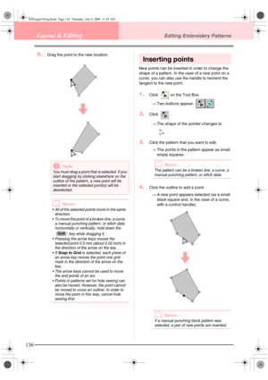 Page 144136
Layout & EditingEditing Embroidery Patterns
5.Drag the point to the new location.
bMemo:
 All of the selected points move in the same 
direction.
 To move the point of a broken line, a curve, 
a manual punching pattern, or stitch data 
horizontally or vertically, hold down the 
 key while dragging it.
 Pressing the arrow keys moves the 
selected point 0.5 mm (about 0.02 inch) in 
the direction of the arrow on the key.
If 
Snap to Grid is selected, each press of 
an arrow key moves the point one...