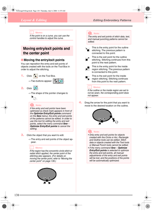 Page 146138
Layout & EditingEditing Embroidery Patterns
bMemo:
If the point is on a curve, you can use the 
control handles to adjust the curve.
Moving entry/exit points and 
the center point
■Moving the entry/exit points
You can reposition the entry and exit points of 
objects created with the tools on the Tool Box in 
order to adjust the stitching.
1.Click   on the Tool Box.
→Two buttons appear:  .
2.Click .
→The shape of the pointer changes to 
.
3.Click the object that you want to edit.
→The entry and exit...