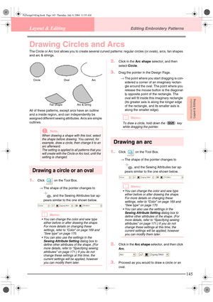Page 153Advanced OpreationLayout & Editing
145
Layout & EditingEditing Embroidery Patterns
Drawing Circles and Arcs
The Circle or Arc tool allows you to create several curved patterns: regular circles (or ovals), arcs, fan shapes 
and arc & strings. 
All of these patterns, except arcs have an outline 
and a inside region, and can independently be 
assigned different sewing attributes. Arcs are simple 
outlines.
Drawing a circle or an oval
1.Click   on the Tool Box.
→The shape of the pointer changes to 
, and the...