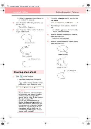 Page 154146
Layout & EditingEditing Embroidery Patterns
→A radial line appears on the oval when the 
mouse button is released.
4.Move the pointer to the start point of the arc, 
and then click.
→The radial line disappears.
5.Move the pointer until the arc has the desired 
shape, and then click.
Drawing a fan shape
1.Click   on the Tool Box.
→The shape of the pointer changes to 
, and the Sewing Attributes bar ap-
pears similar to the one shown below.
bMemo:
 You can change the color and sew type 
either before...