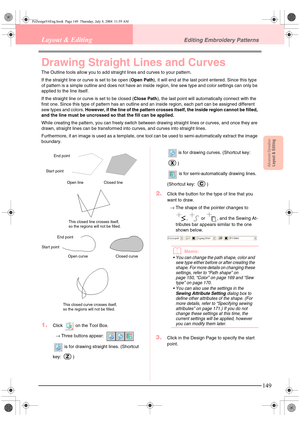 Page 157Advanced OpreationLayout & Editing
149
Layout & EditingEditing Embroidery Patterns
Drawing Straight Lines and Curves
The Outline tools allow you to add straight lines and curves to your pattern.
If the straight line or curve is set to be open (Open Path), it will end at the last point entered. Since this type 
of pattern is a simple outline and does not have an inside region, line sew type and color settings can only be 
applied to the line itself.
If the straight line or curve is set to be closed (Close...