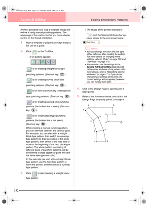 Page 160152
Layout & EditingEditing Embroidery Patterns
Another possibility is to load a template image and 
redraw it using manual punching patterns. The 
advantage of this method is that you have a better 
control on the thread orientation.
1.Open a template or prepare an image that you 
will use as a guide.
2.Click   on the Tool Box.
→Five buttons appear: 
 is for creating straight block-type 
punching patterns. (Shortcut key:  )
 is for creating curved block-type 
punching patterns. (Shortcut key:  )
 is for...