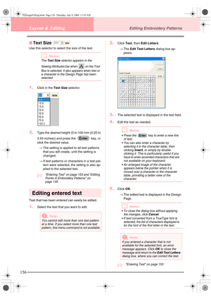 Page 164156
Layout & EditingEditing Embroidery Patterns
■Text Size 
Use this selector to select the size of the text.
bMemo:
The Text Size selector appears in the 
Sewing Attributes bar when   on the Tool 
Box is selected. It also appears when text or 
a character in the Design Page has been 
selected.
1.Click in the Text Size selector.
2.Type the desired height (5 to 100 mm (0.20 to 
3.93 inches)) and press the   key, or 
click the desired value.
→The setting is applied to all text patterns 
that you will...