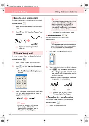 Page 168160
Layout & EditingEditing Embroidery Patterns
■Canceling text arrangement
The text arrangement on a path can be cancelled.
Toolbar button: 
1.Select text that is arranged on a path (Fit to 
Path).
2.Click  , or click Text, then Release Text 
from Path.
c“Specifying text arrangement” on 
page 158 
Transforming text
A preset transform shape can be applied to text.
Toolbar button: 
1.Select the text that you want to transform.
2.Click  , or click Text, then Transform 
Text.
→The Text Transform Setting...