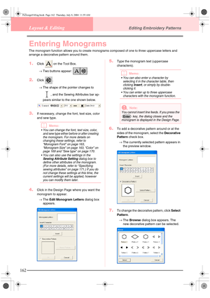 Page 170162
Layout & EditingEditing Embroidery Patterns
Entering Monograms
The monogram function allows you to create monograms composed of one to three uppercase letters and 
arrange a decorative pattern around them.
1.Click   on the Tool Box.
→Two buttons appear:  .
2.Click .
→The shape of the pointer changes to 
, and the Sewing Attributes bar ap-
pears similar to the one shown below. 
3.If necessary, change the font, text size, color 
and sew type.
bMemo:
 You can change the font, text size, color, 
and sew...