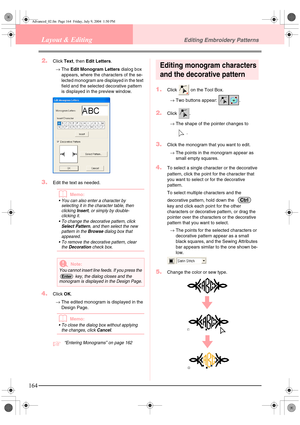 Page 172164
Layout & EditingEditing Embroidery Patterns
2.Click Text, then  Edit Letters .
→ The  Edit Monogram Letters  dialog box 
appears, where the char acters of the se-
lected monogram are displayed in the text 
field and the selected decorative pattern 
is displayed in the preview window.
3.Edit the text as needed.
bMemo:
• You can also enter a character by  selecting it in the character table, then 
clicking 
Insert, or simply by double-
clicking it.
 To change the decorative pattern, click 
Select...