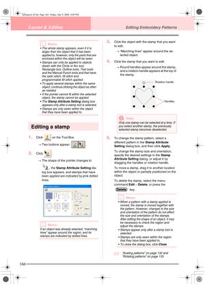 Page 174166
Layout & EditingEditing Embroidery Patterns
bMemo:
• The whole stamp appears, even if it is larger than the object that it has been 
applied to, however, only  the parts that are 
enclosed within the object will be sewn.
 Stamps can only be applied to objects  drawn with the Circle or Arc tool, 
Rectangle tool, Outline tools, Text tools 
and the Manual Punch tools and that have 
the satin stitch, fill stitch and 
programmable fill stitch applied.
 To apply several stamps within the same  object,...