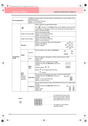 Page 184176
Layout & EditingEditing Embroidery Patterns
Pull CompensationLengthens the sewing region in the stitch pattern’s sewing direction to prevent pattern shrink-
age during sewing.
Range: 2–10 mm (0.08–0.39 inch)
Default: 0.0 mm (0.00 inch)
Programma-
ble fillSelect a pattern for programmable fill stitch.
Click  , and then, in the Browse dialog box that appeared, select the folder 
containing the .pas file that you want to use. Double-click the desired pattern, or 
select it, and then click OK.
Width...