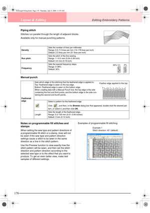 Page 186178
Layout & EditingEditing Embroidery Patterns
Piping stitch
Stitches run parallel through the length of adjacent blocks.
Available only for manual punching patterns.
Manual punch
Notes on programmable fill stitches and 
stamps
When setting the sew type and pattern directions of 
a programmable fill stitch or a stamp, lines will not 
be sewn if the sew type and pattern direction 
settings cause a stitch to be sewn in the same 
direction as a line in the stitch pattern.
Use the Preview function to view...