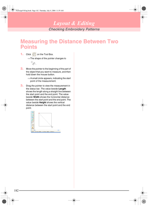 Page 190182
Layout & Editing
Checking Embroidery Patterns
Measuring the Distance Between Two 
Points
1.Click   on the Tool Box.
→The shape of the pointer changes to 
.
2.Move the pointer to the beginning of the part of 
the object that you want to measure, and then 
hold down the mouse button.
→A small circle appears, indicating the start 
point of the measurement.
3.Drag the pointer to view the measurement in 
the status bar. The value beside Length 
shows the length along a straight line between 
the start...