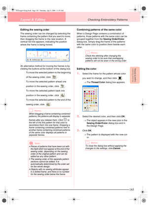 Page 193Advanced OpreationLayout & Editing
185
Layout & EditingChecking Embroidery Patterns
Editing the sewing order
The sewing order can be changed by selecting the 
frame containing the pattern that you want to move, 
then dragging the frame to the new location. A 
vertical red line appears, indicating the position 
where the frame is being moved.
An alternative method for moving the frames is by 
clicking the buttons at the bottom of the dialog box.
To move the selected pattern to the beginning 
of the sewing...