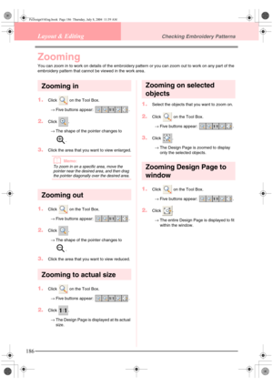 Page 194186
Layout & EditingChecking Embroidery Patterns
Zooming
You can zoom in to work on details of the embroidery pattern or you can zoom out to work on any part of the 
embroidery pattern that cannot be viewed in the work area.
Zooming in
1.Click   on the Tool Box.
→Five buttons appear:  .
2.Click .
→The shape of the pointer changes to 
.
3.Click the area that you want to view enlarged.
bMemo:
To zoom in on a specific area, move the 
pointer near the desired area, and then drag 
the pointer diagonally over...
