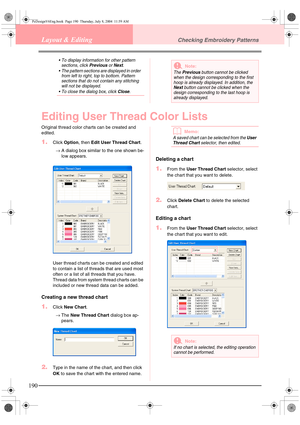 Page 198190
Layout & EditingChecking Embroidery Patterns
 To display information for other pattern 
sections, click Previous or Next.
 The pattern sections are displayed in order 
from left to right, top to bottom. Pattern 
sections that do not contain any stitching 
will not be displayed.
 To close the dialog box, click 
Close.
Editing User Thread Color Lists
Original thread color charts can be created and 
edited.
1.Click Option, then Edit User Thread Chart.
→A dialog box similar to the one shown be-
low...