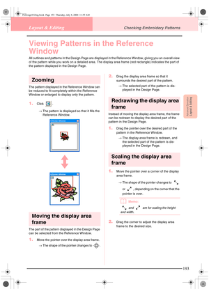 Page 201Advanced OpreationLayout & Editing
193
Layout & EditingChecking Embroidery Patterns
Viewing Patterns in the Reference 
Window
All outlines and patterns in the Design Page are displayed in the Reference Window, giving you an overall view 
of the pattern while you work on a detailed area. The display area frame (red rectangle) indicates the part of 
the pattern displayed in the Design Page.
Zooming
The pattern displayed in the Reference Window can 
be reduced to fit completely within the Reference 
Window...