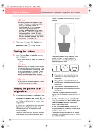 Page 214206
Layout & EditingInformation for Optional Large-Size Hoop Users
2.To preview the image, click Display, then 
Preview, or click   on the Toolbar.
Saving the pattern
1.Click File, then Save or Save As, and then 
save the pattern.
→The entire pattern is saved as a single file 
(.pes).
bMemo:
If the file size or the number of color changes 
is larger than the specified number, or if one 
of the patterns does not completely fit within 
an embroidery area, the message “Please 
change the object size or...