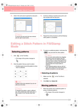 Page 221Advanced OpreationProgrammable
Stitch Creator
213
Programmable Stitch Creator
3.Click in the work area to specify the next point.
bMemo:
To remove the last point that was entered, 
click the right mouse button.
4.Continue clicking to specify every point, and 
then double-click the last point.
5.Repeat the entire procedure until the fill/stamp 
stitch pattern is completed.
Editing a Stitch Pattern in Fill/Stamp 
Mode
Selecting patterns
1.Click   on the Tool Box. 
→The shape of the pointer changes to 
....