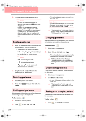Page 222214
Programmable Stitch Creator
2.Drag the pattern to the desired location.
bMemo:
 To move the pattern horizontally or 
vertically, hold down the   key while 
dragging it.
 Pressing the arrow keys moves the 
selected pattern one grid mark in the 
direction of the arrow on the key. If the grid 
is not displayed, the pattern moves a 
distance smaller than the smallest grid 
interval in the direction of the arrow on the 
key.
Scaling patterns
1.Move the pointer over one of the handles of a 
selected...