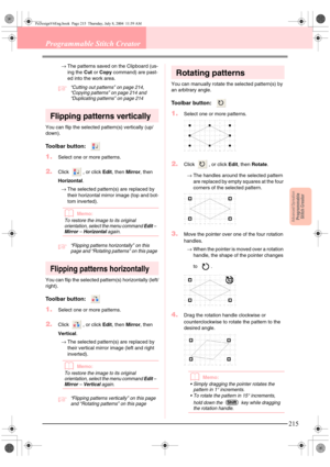 Page 223Advanced OpreationProgrammable
Stitch Creator
215
Programmable Stitch Creator
→The patterns saved on the Clipboard (us-
ing the Cut or Copy command) are past-
ed into the work area.
c“Cutting out patterns” on page 214, 
“Copying patterns” on page 214 and 
“Duplicating patterns” on page 214
Flipping patterns vertically
You can flip the selected pattern(s) vertically (up/
down).
Toolbar button:  
1.Select one or more patterns.
2.Click  , or click Edit, then Mirror, then 
Horizontal.
→The selected...