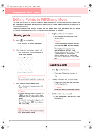 Page 224216
Programmable Stitch Creator
Editing Points in Fill/Stamp Mode
The points that you move or insert are positioned at the intersection of the horizontal and vertical lines of the 
grid. Regardless of where you drag a point to or insert a point on the line, it will automatically be positioned at 
the nearest intersection.
Depending on the stitch that you want to create, you may need to select a grid of a different size. For details 
on the grids and adjusting them, refer to “Changing the grid settings”...