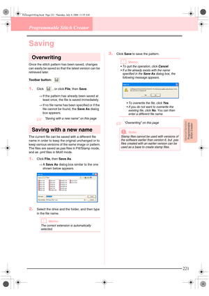 Page 229Advanced OpreationProgrammable
Stitch Creator
221
Programmable Stitch Creator
Saving
Overwriting
Once the stitch pattern has been saved, changes 
can easily be saved so that the latest version can be 
retrieved later.
Toolbar button: 
1.Click  , or click File, then Save. 
→If the pattern has already been saved at 
least once, the file is saved immediately.
→If no file name has been specified or if the 
file cannot be found, the Save As dialog 
box appears.
c“Saving with a new name” on this page 
Saving...