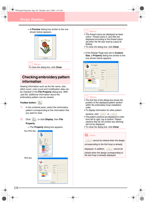 Page 236228
Design Database
→A Preview dialog box similar to the one 
shown below appears.
bMemo:
To close the dialog box, click Close.
Checking embroidery pattern 
information
Sewing information such as the file name, size, 
stitch count, color count and modification date can 
be checked in the File Property dialog box. With 
.pes file, additional information about the 
embroidery pattern can be viewed.
Toolbar button: 
1.In the contents pane, select the embroidery 
pattern corresponding to the information that...