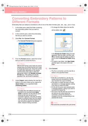 Page 238230
Design Database
Converting Embroidery Patterns to 
Different Formats
Embroidery files can easily be converted to a file of one of the other formats (.pes, .dst., .exp., .pcs or .hus).
1.In the folder pane, select the folder containing 
the embroidery pattern that you want to 
convert.
2.In the contents pane, select the embroidery 
file that you want to convert.
3.Click File, then Convert Format.
→The Convert Format dialog box appears.
4.From the Format selector, select the format 
that you want to...