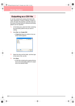 Page 240232
Design Database
Outputting as a CSV file
A .csv file containing the sewing information (file 
name, dimensions, number of stitches, number of 
colors, file path, file properties (.pes files only) and 
the names of thread colors) for selected embroidery 
patterns can be outputted.
1.In the folder pane, select the folder containing 
the embroidery patterns that you want to 
catalog.
2.Click File, then Create CSV.
→A Save As dialog box similar to the one 
shown below appears.
3.Select the drive and the...