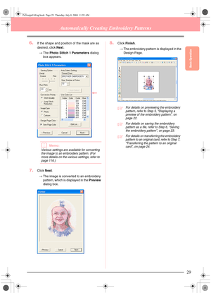 Page 37Basic Operation
29
Automatically Creating Embroidery Patterns
6.If the shape and position of the mask are as 
desired, click Next.
→The Photo Stitch 1 Parameters dialog 
box appears.
bMemo:
Various settings are available for converting 
the image to an embroidery pattern. (For 
more details on the various settings, refer to 
page 116.)
7.Click Next.
→The image is converted to an embroidery 
pattern, which is displayed in the Preview 
dialog box.
8.Click Finish.
→The embroidery pattern is displayed in the...