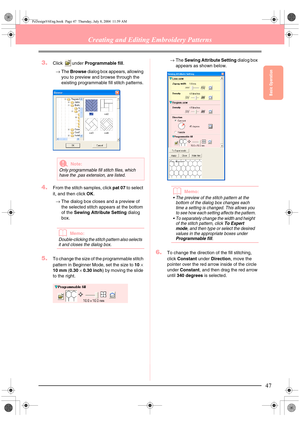 Page 55Basic Operation
47
Creating and Editing Embroidery Patterns
3.Click under Programmable fill.
→The Browse dialog box appears, allowing 
you to preview and browse through the 
existing programmable fill stitch patterns.
4.From the stitch samples, click pat 07 to select 
it, and then click OK.
→The dialog box closes and a preview of 
the selected stitch appears at the bottom 
of the Sewing Attribute Setting dialog 
box.
bMemo:
Double-clicking the stitch pattern also selects 
it and closes the dialog box....