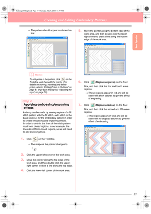 Page 65Basic Operation
57
Creating and Editing Embroidery Patterns
→The pattern should appear as shown be-
low.
bMemo:
To edit points in the pattern, click   on the 
Tool Box, and then edit the points. (For 
details on moving, inserting and delete 
points, refer to “Editing Points in Outlines” on 
page 81 or go back to Step 10, “Adjusting the 
rays”, on page 50).
Step 4
Applying embossing/engraving 
effects
A stamp can be made by sewing regions of a fill 
stitch pattern with the fill stitch, satin stitch or the...