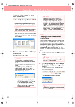Page 7062
Creating Large-Size Embroidery Patterns
An alternate method is to click the Toolbar 
button indicated below. 
→If the pattern has already been saved at 
least once, the file is saved immediately.
bMemo:
To save the file with a different name, use the 
menu command 
File – Save As instead.
→If no file name has been specified or if the 
file cannot be found, the Save As dialog 
box appears.
2.Select the drive and the folder, and then type 
in the file name.
3.Click Save to save the pattern.
bMemo:
 All...