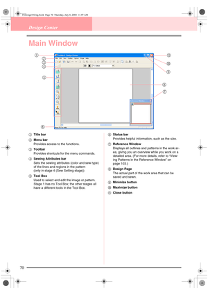 Page 7870
Design Center
Main Window
1Title bar
2Menu bar
Provides access to the functions.
3Toolbar
Provides shortcuts for the menu commands.
4Sewing Attributes bar
Sets the sewing attributes (color and sew type) 
of the lines and regions in the pattern
(only in stage 4 (Sew Setting stage))
5Tool Box
Used to select and edit the image or pattern. 
Stage 1 has no Tool Box; the other stages all 
have a different tools in the Tool Box.6Status bar
Provides helpful information, such as the size.
7Reference Window...