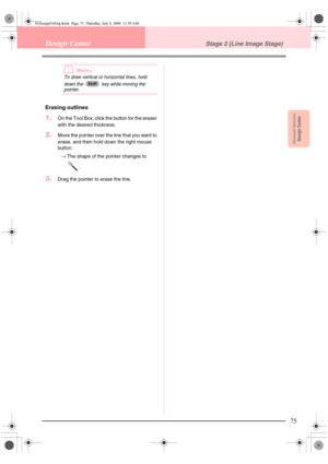 Page 83Advanced OpreationDesign Center
75
Design CenterStage 2 (Line Image Stage)
bMemo:
To draw vertical or horizontal lines, hold 
down the   key while moving the 
pointer.
Erasing outlines
1.On the Tool Box, click the button for the eraser 
with the desired thickness.
2.Move the pointer over the line that you want to 
erase, and then hold down the right mouse 
button.
→The shape of the pointer changes to 
.
3.Drag the pointer to erase the line. 
Shift
PeDesignV6Eng.book  Page 75  Thursday, July 8, 2004...