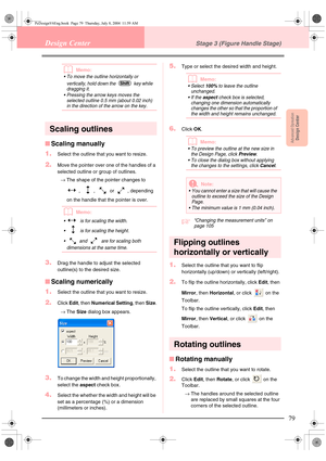 Page 87Advanced OpreationDesign Center
79
Design CenterStage 3 (Figure Handle Stage)
bMemo:
 To move the outline horizontally or 
vertically, hold down the   key while 
dragging it.
 Pressing the arrow keys moves the 
selected outline 0.5 mm (about 0.02 inch) 
in the direction of the arrow on the key.
Scaling outlines
■Scaling manually
1.
Select the outline that you want to resize.
2.Move the pointer over one of the handles of a 
selected outline or group of outlines.
→The shape of the pointer changes to 
, ,...