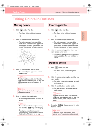 Page 89Advanced OpreationDesign Center
81
Design CenterStage 3 (Figure Handle Stage)
Editing Points in Outlines
Moving points
1.Click   on the Tool Box. 
→The shape of the pointer changes to 
.
2.Click the outline that you want to edit.
→The outline appears in pink, and the 
points in the selected outline appear as 
small empty squares. The points at the 
ends of lines appear as larger squares. 
3.Click the point that you want to move. 
→The selected point appears as a small 
black square.
bMemo:
To select...